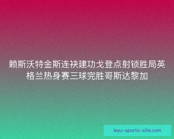 赖斯沃特金斯连袂建功戈登点射锁胜局英格兰热身赛三球完胜哥斯达黎加 赖斯沃特金斯连袂建功戈登点射锁胜局英格兰热身赛三球完胜哥斯达黎加