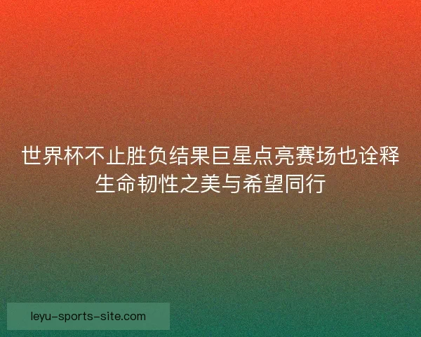 世界杯不止胜负结果巨星点亮赛场也诠释生命韧性之美与希望同行